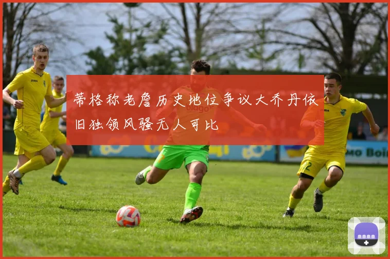 蒂格称老詹历史地位争议大乔丹依旧独领风骚无人可比