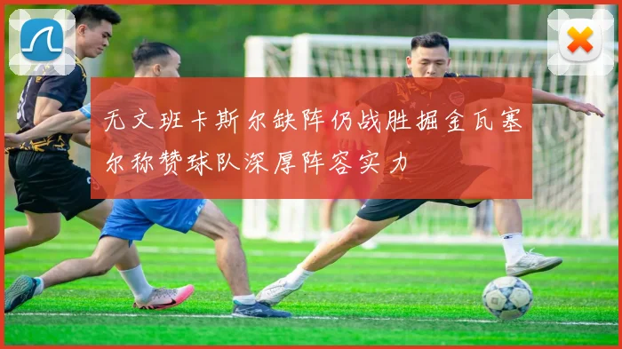 无文班卡斯尔缺阵仍战胜掘金瓦塞尔称赞球队深厚阵容实力
