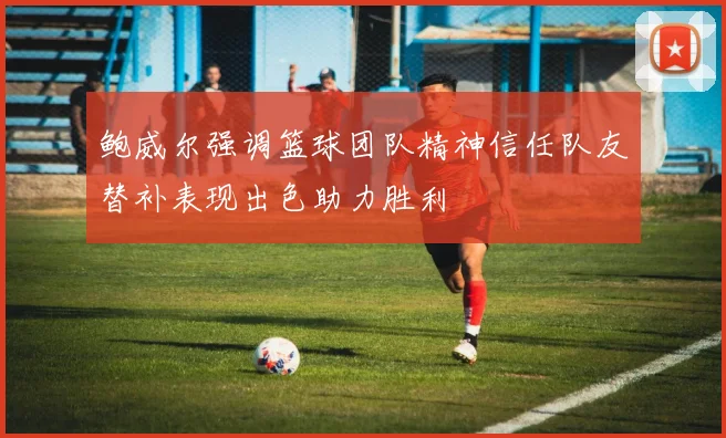 鲍威尔强调篮球团队精神信任队友替补表现出色助力胜利