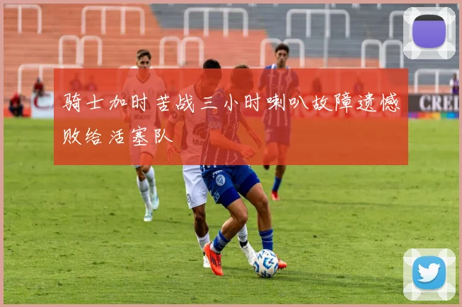 骑士加时苦战三小时喇叭故障遗憾败给活塞队