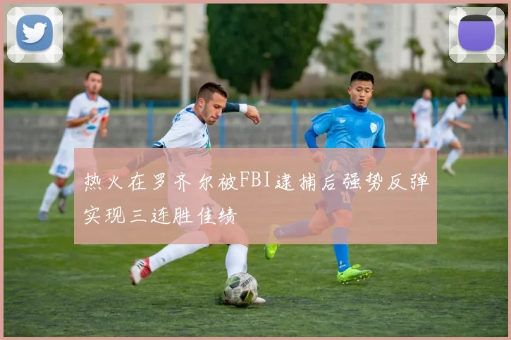 热火在罗齐尔被FBI逮捕后强势反弹实现三连胜佳绩