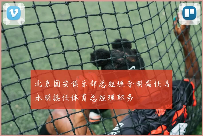 北京国安俱乐部总经理李明离任马永明接任体育总经理职务