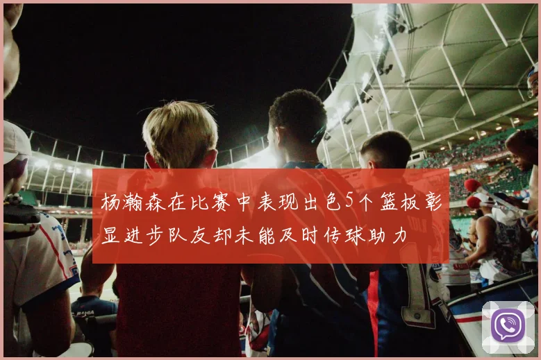 杨瀚森在比赛中表现出色5个篮板彰显进步队友却未能及时传球助力
