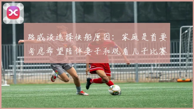 路威谈选择快船原因：家庭是首要考虑希望陪伴妻子和观看儿子比赛