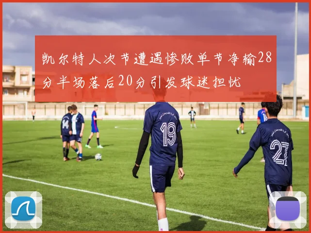 凯尔特人次节遭遇惨败单节净输28分半场落后20分引发球迷担忧
