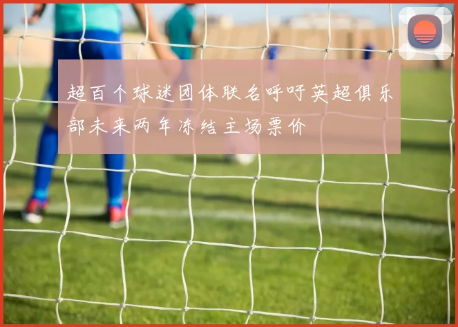 超百个球迷团体联名呼吁英超俱乐部未来两年冻结主场票价