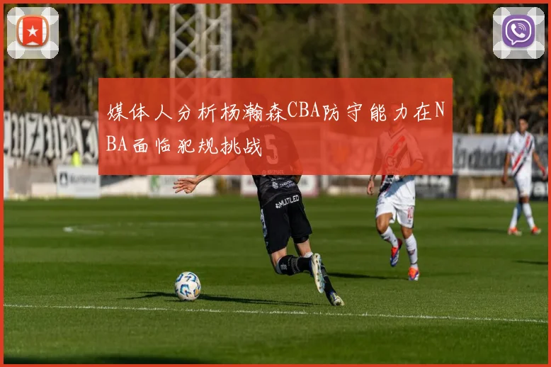 媒体人分析杨瀚森CBA防守能力在NBA面临犯规挑战