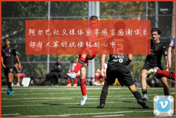阿尔巴社交媒体分享感言感谢俱乐部与大家的祝福铭刻心中