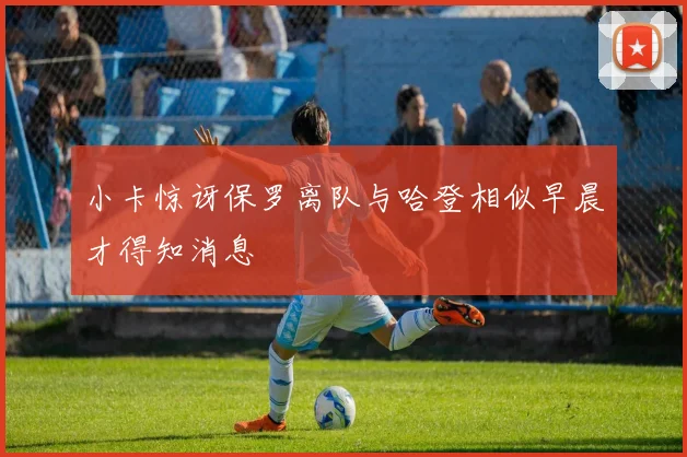 小卡惊讶保罗离队与哈登相似早晨才得知消息