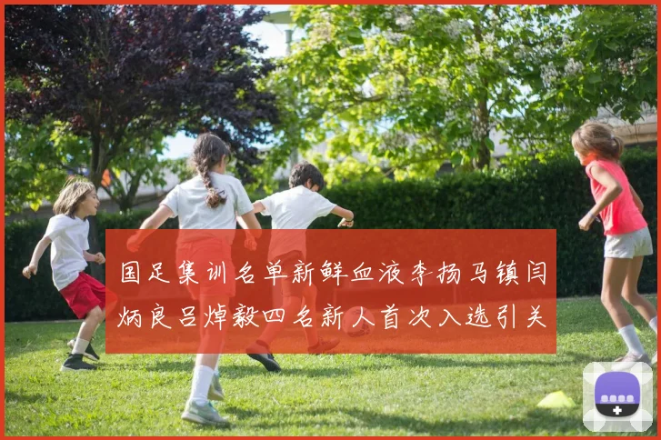 国足集训名单新鲜血液李扬马镇闫炳良吕焯毅四名新人首次入选引关注