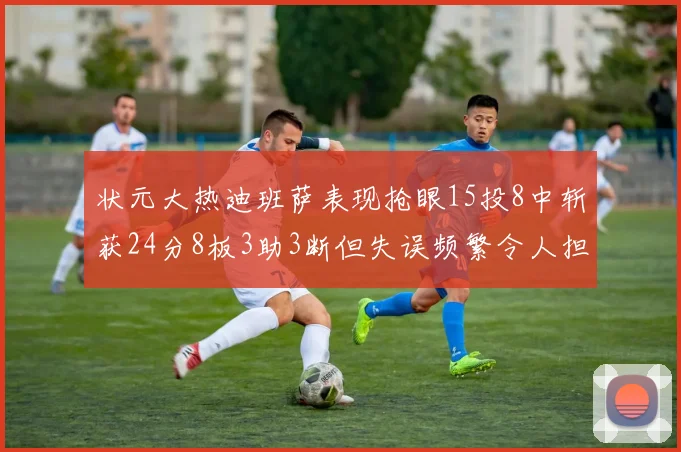 状元大热迪班萨表现抢眼15投8中斩获24分8板3助3断但失误频繁令人担忧