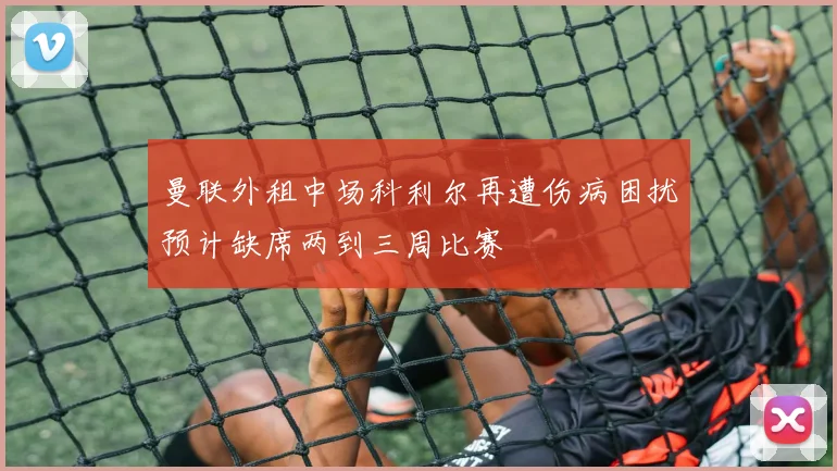 曼联外租中场科利尔再遭伤病困扰预计缺席两到三周比赛