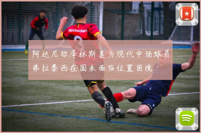 阿达尼称泽林斯基为现代中场球员弗拉泰西在国米面临位置困境