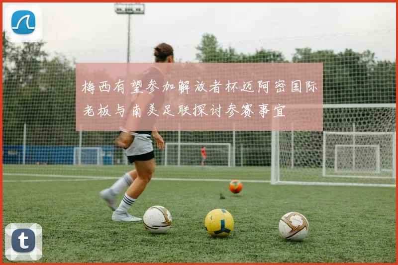 梅西有望参加解放者杯迈阿密国际老板与南美足联探讨参赛事宜