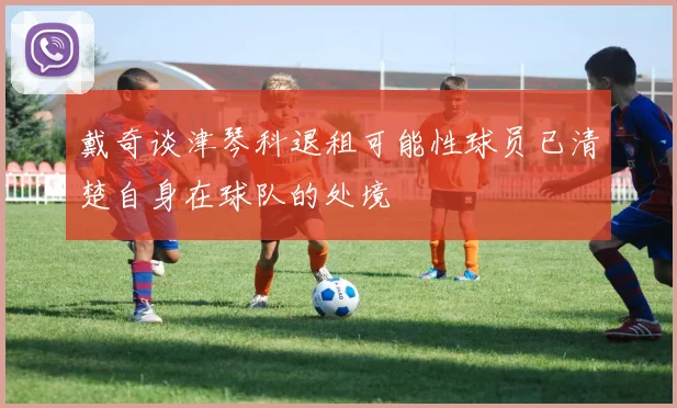 戴奇谈津琴科退租可能性球员已清楚自身在球队的处境