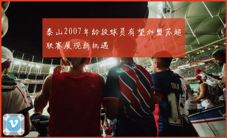 泰山2007年龄段球员有望加盟苏超联赛展现新机遇