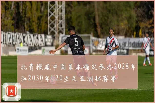 北青报道中国基本确定承办2028年和2030年U20女足亚洲杯赛事