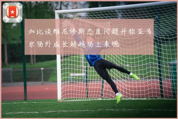 加比谈维尼修斯态度问题并称亚马尔场外成长超越场上表现