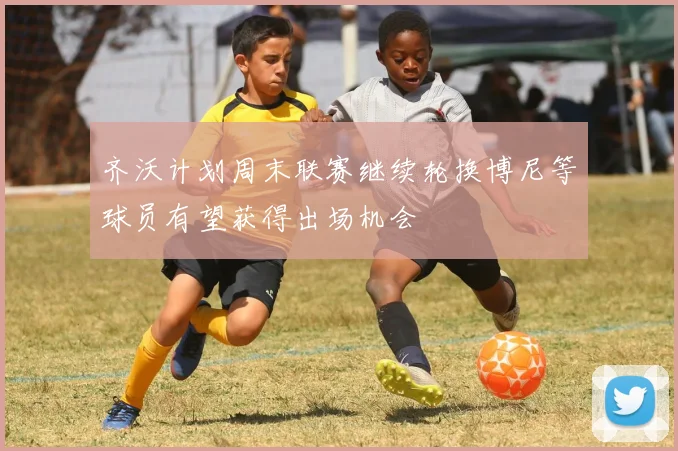 齐沃计划周末联赛继续轮换博尼等球员有望获得出场机会