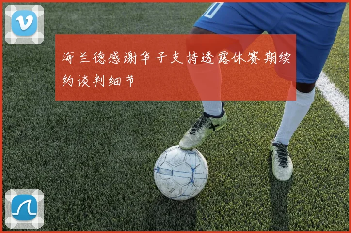 海兰德感谢华子支持透露休赛期续约谈判细节
